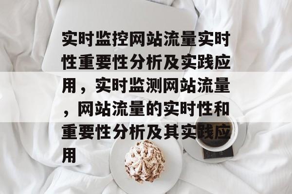 实时监控网站流量实时性重要性分析及实践应用,实时监测网站流量,网站流量的实时性和重要性分析及其实践应用 实时监控网站流量实时性重要性分析及实践应用,实时监测网站流量,网站流量的实时性和重要性分析及其实践应用