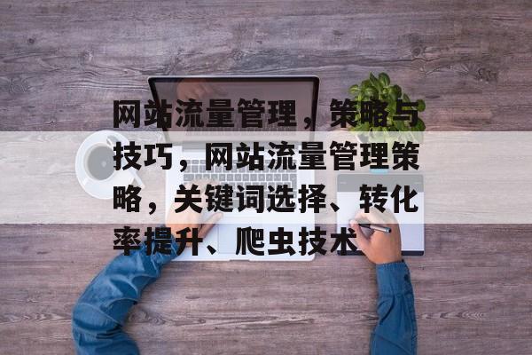 网站流量管理,策略与技巧,网站流量管理策略,关键词选择、转化率提升、爬虫技术 网站流量管理,策略与技巧,网站流量管理策略,关键词选择、转化率提升、爬虫技术