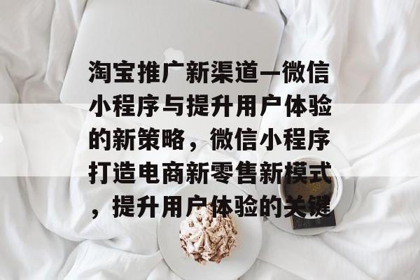 淘宝推广新渠道—微信小程序与提升用户体验的新策略,微信小程序打造电商新零售新模式,提升用户体验的关键 淘宝推广新渠道—微信小程序与提升用户体验的新策略,微信小程序打造电商新零售新模式,提升用户体验的关键