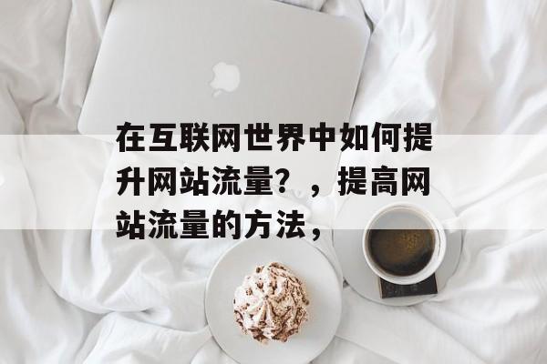 在互联网世界中如何提升网站流量?,提高网站流量的方法, 在互联网世界中如何提升网站流量?,提高网站流量的方法,