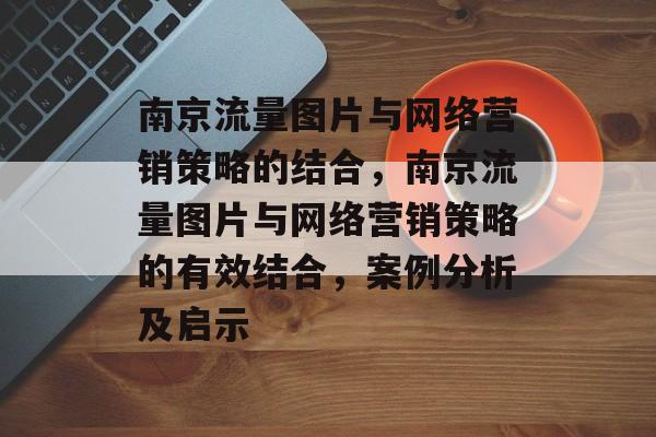 南京流量图片与网络营销策略的结合,南京流量图片与网络营销策略的有效结合,案例分析及启示 南京流量图片与网络营销策略的结合,南京流量图片与网络营销策略的有效结合,案例分析及启示