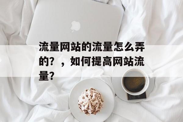 流量网站的流量怎么弄的?,如何提高网站流量? 流量网站的流量怎么弄的?,如何提高网站流量?