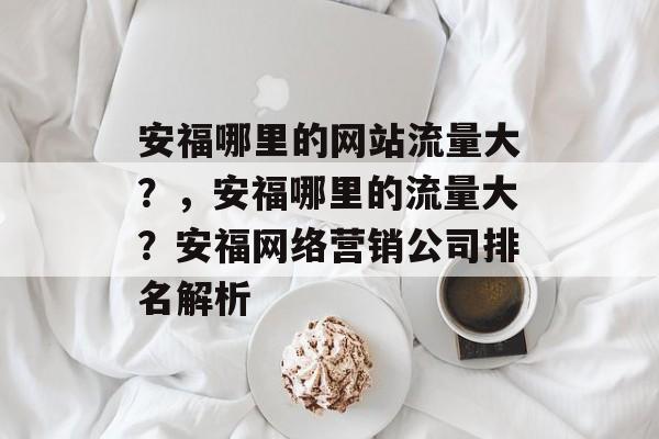 安福哪里的网站流量大?,安福哪里的流量大?安福网络营销公司排名解析 安福哪里的网站流量大?,安福哪里的流量大?安福网络营销公司排名解析