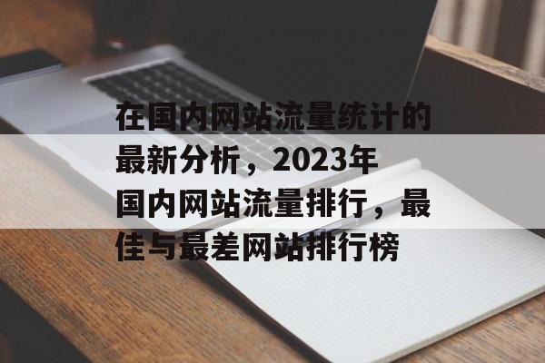 在国内网站流量统计的最新分析,2023年国内网站流量排行,最佳与最差网站排行榜 在国内网站流量统计的最新分析,2023年国内网站流量排行,最佳与最差网站排行榜