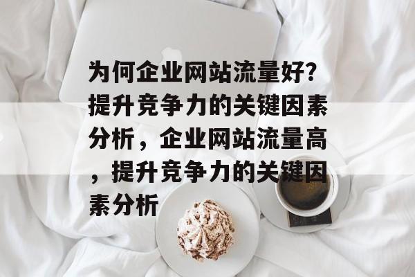 为何企业网站流量好?提升竞争力的关键因素分析,企业网站流量高,提升竞争力的关键因素分析 为何企业网站流量好?提升竞争力的关键因素分析,企业网站流量高,提升竞争力的关键因素分析