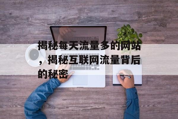 揭秘每天流量多的网站，揭秘互联网流量背后的秘密