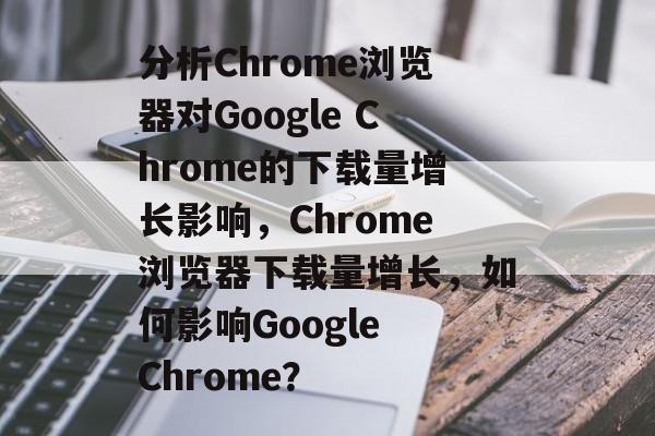 分析Chrome浏览器对Google Chrome的下载量增长影响,Chrome浏览器下载量增长,如何影响Google Chrome? 分析Chrome浏览器对Google Chrome的下载量增长影响,Chrome浏览器下载量增长,如何影响Google Chrome?
