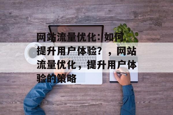 网站流量优化: 如何提升用户体验?,网站流量优化,提升用户体验的策略 网站流量优化: 如何提升用户体验?,网站流量优化,提升用户体验的策略
