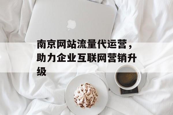 南京网站流量代运营，助力企业互联网营销升级