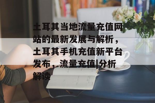 土耳其当地流量充值网站的最新发展与解析,土耳其手机充值新平台发布,流量充值|分析解读 土耳其当地流量充值网站的最新发展与解析,土耳其手机充值新平台发布,流量充值|分析解读
