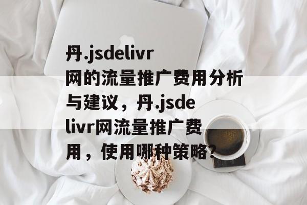 丹.jsdelivr网的流量推广费用分析与建议,丹.jsdelivr网流量推广费用,使用哪种策略? 丹.jsdelivr网的流量推广费用分析与建议,丹.jsdelivr网流量推广费用,使用哪种策略?