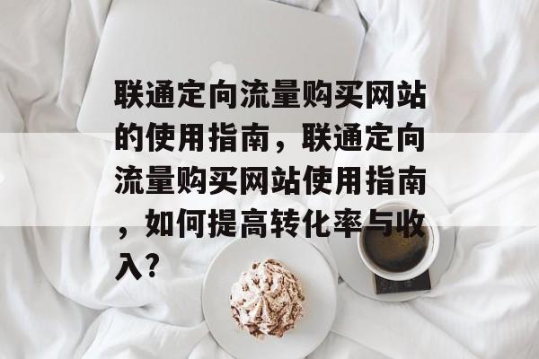 联通定向流量购买网站的使用指南,联通定向流量购买网站使用指南,如何提高转化率与收入? 联通定向流量购买网站的使用指南,联通定向流量购买网站使用指南,如何提高转化率与收入?
