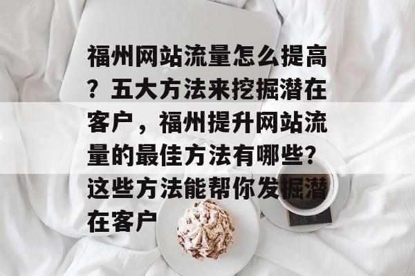 福州网站流量怎么提高?五大方法来挖掘潜在客户,福州提升网站流量的最佳方法有哪些?这些方法能帮你发掘潜在客户 福州网站流量怎么提高?五大方法来挖掘潜在客户,福州提升网站流量的最佳方法有哪些?这些方法能帮你发掘潜在客户