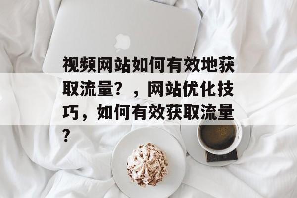视频网站如何有效地获取流量?,网站优化技巧,如何有效获取流量? 视频网站如何有效地获取流量?,网站优化技巧,如何有效获取流量?