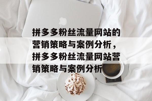 拼多多粉丝流量网站的营销策略与案例分析,拼多多粉丝流量网站营销策略与案例分析 拼多多粉丝流量网站的营销策略与案例分析,拼多多粉丝流量网站营销策略与案例分析