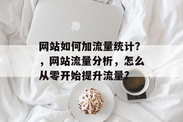 网站如何加流量统计?,网站流量分析,怎么从零开始提升流量? 网站如何加流量统计?,网站流量分析,怎么从零开始提升流量?