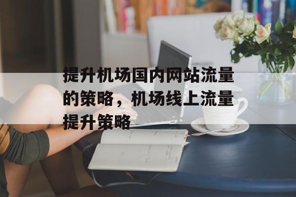 提升机场国内网站流量的策略,机场线上流量提升策略 提升机场国内网站流量的策略,机场线上流量提升策略