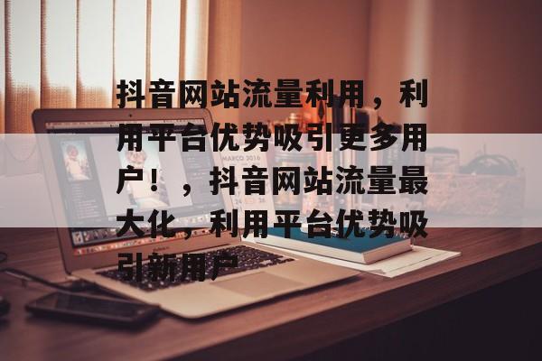 抖音网站流量利用，利用平台优势吸引更多用户！，抖音网站流量最大化，利用平台优势吸引新用户