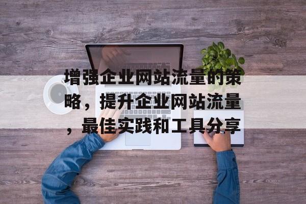增强企业网站流量的策略,提升企业网站流量,最佳实践和工具分享 增强企业网站流量的策略,提升企业网站流量,最佳实践和工具分享