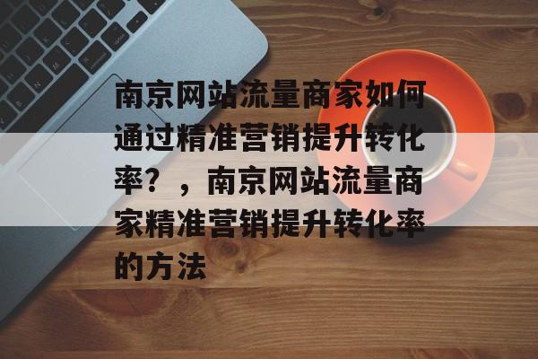 南京网站流量商家如何通过精准营销提升转化率?,南京网站流量商家精准营销提升转化率的方法 南京网站流量商家如何通过精准营销提升转化率?,南京网站流量商家精准营销提升转化率的方法