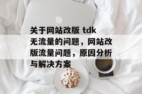 关于网站改版 tdk无流量的问题,网站改版流量问题,原因分析与解决方案 关于网站改版 tdk无流量的问题,网站改版流量问题,原因分析与解决方案