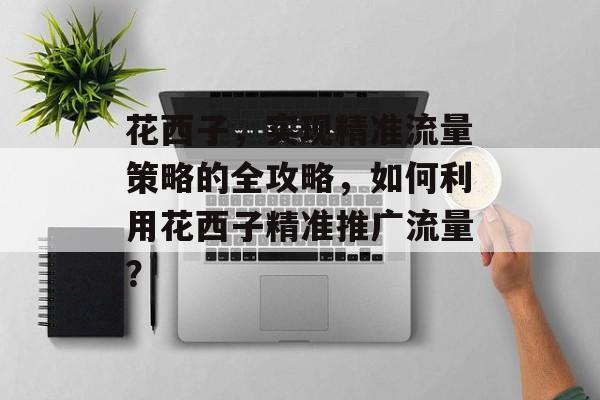 花西子，实现精准流量策略的全攻略，如何利用花西子精准推广流量？