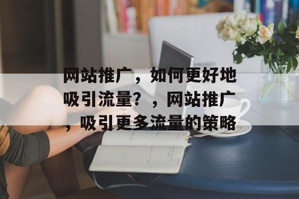 网站推广,如何更好地吸引流量?,网站推广,吸引更多流量的策略 网站推广,如何更好地吸引流量?,网站推广,吸引更多流量的策略