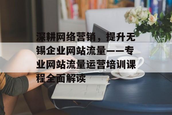 深耕网络营销，提升无锡企业网站流量——专业网站流量运营培训课程全面解读