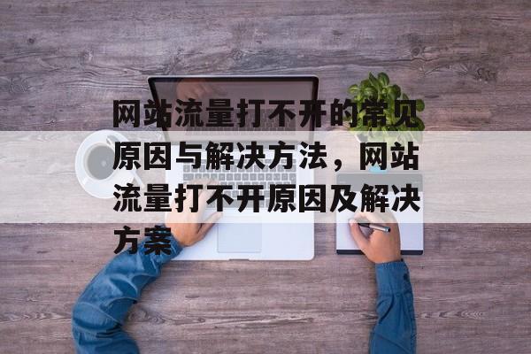 网站流量打不开的常见原因与解决方法，网站流量打不开原因及解决方案