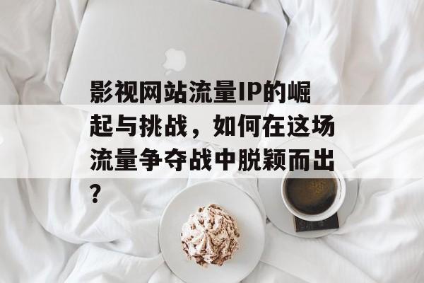 影视网站流量IP的崛起与挑战,如何在这场流量争夺战中脱颖而出? 影视网站流量IP的崛起与挑战,如何在这场流量争夺战中脱颖而出?