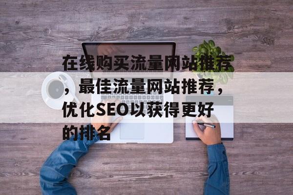 在线购买流量网站推荐，最佳流量网站推荐，优化SEO以获得更好的排名