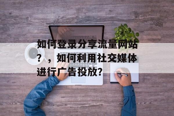 如何登录分享流量网站?,如何利用社交媒体进行广告投放? 如何登录分享流量网站?,如何利用社交媒体进行广告投放?