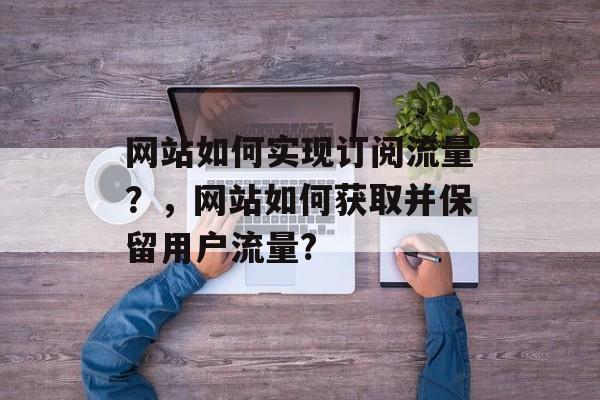 网站如何实现订阅流量?,网站如何获取并保留用户流量? 网站如何实现订阅流量?,网站如何获取并保留用户流量?