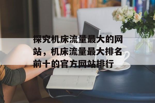 探究机床流量最大的网站,机床流量最大排名前十的官方网站排行 探究机床流量最大的网站,机床流量最大排名前十的官方网站排行