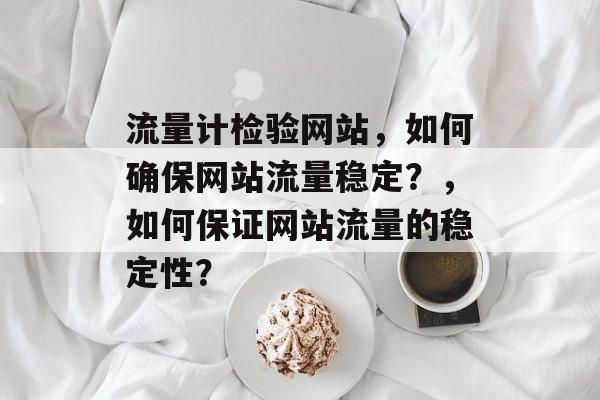 流量计检验网站,如何确保网站流量稳定?,如何保证网站流量的稳定性? 流量计检验网站,如何确保网站流量稳定?,如何保证网站流量的稳定性?
