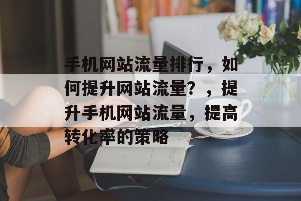 手机网站流量排行,如何提升网站流量?,提升手机网站流量,提高转化率的策略 手机网站流量排行,如何提升网站流量?,提升手机网站流量,提高转化率的策略