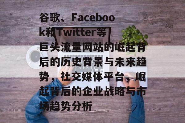 谷歌、Facebook和Twitter等巨头流量网站的崛起背后的历史背景与未来趋势,社交媒体平台,崛起背后的企业战略与市场趋势分析 谷歌、Facebook和Twitter等巨头流量网站的崛起背后的历史背景与未来趋势,社交媒体平台,崛起背后的企业战略与市场趋势分析