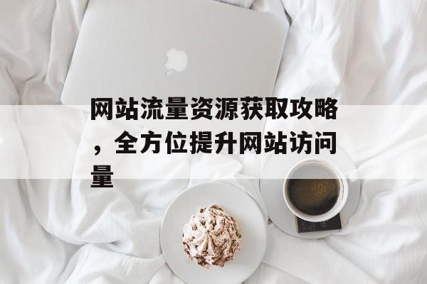 网站流量资源获取攻略,全方位提升网站访问量 网站流量资源获取攻略,全方位提升网站访问量