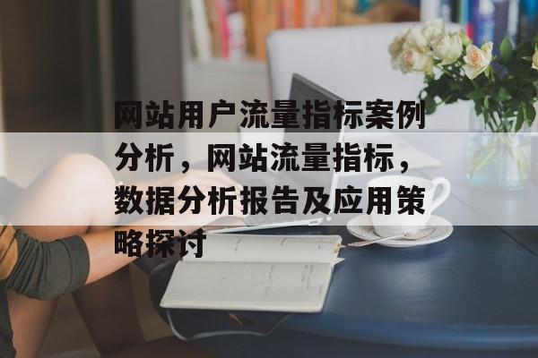 网站用户流量指标案例分析,网站流量指标,数据分析报告及应用策略探讨 网站用户流量指标案例分析,网站流量指标,数据分析报告及应用策略探讨