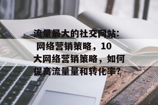 流量最大的社交网站: 网络营销策略，10大网络营销策略，如何提高流量量和转化率?