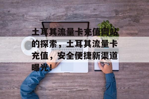 土耳其流量卡充值网站的探索,土耳其流量卡充值,安全便捷新渠道曝光! 土耳其流量卡充值网站的探索,土耳其流量卡充值,安全便捷新渠道曝光!