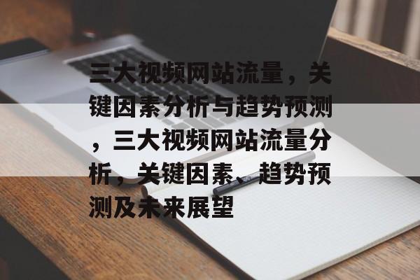 三大视频网站流量,关键因素分析与趋势预测,三大视频网站流量分析,关键因素、趋势预测及未来展望 三大视频网站流量,关键因素分析与趋势预测,三大视频网站流量分析,关键因素、趋势预测及未来展望