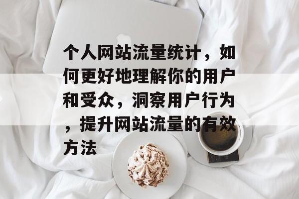 个人网站流量统计,如何更好地理解你的用户和受众,洞察用户行为,提升网站流量的有效方法 个人网站流量统计,如何更好地理解你的用户和受众,洞察用户行为,提升网站流量的有效方法