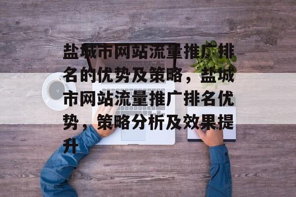 盐城市网站流量推广排名的优势及策略,盐城市网站流量推广排名优势,策略分析及效果提升 盐城市网站流量推广排名的优势及策略,盐城市网站流量推广排名优势,策略分析及效果提升