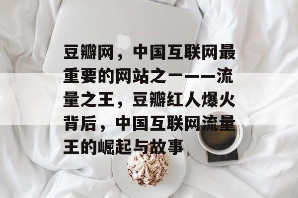 豆瓣网,中国互联网最重要的网站之一——流量之王,豆瓣红人爆火背后,中国互联网流量王的崛起与故事 豆瓣网,中国互联网最重要的网站之一——流量之王,豆瓣红人爆火背后,中国互联网流量王的崛起与故事
