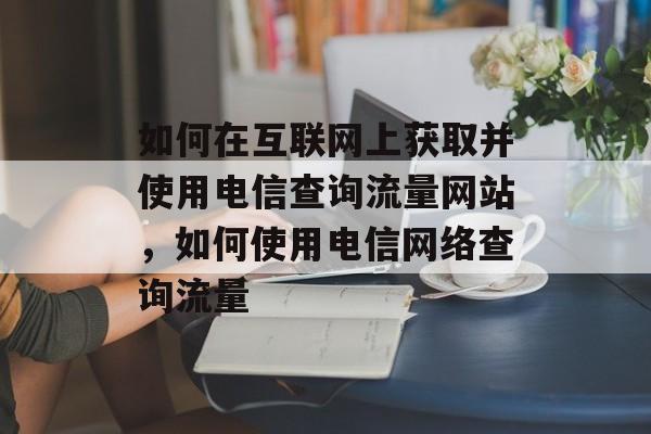 如何在互联网上获取并使用电信查询流量网站,如何使用电信网络查询流量 如何在互联网上获取并使用电信查询流量网站,如何使用电信网络查询流量