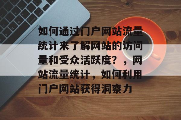 如何通过门户网站流量统计来了解网站的访问量和受众活跃度?,网站流量统计,如何利用门户网站获得洞察力 如何通过门户网站流量统计来了解网站的访问量和受众活跃度?,网站流量统计,如何利用门户网站获得洞察力