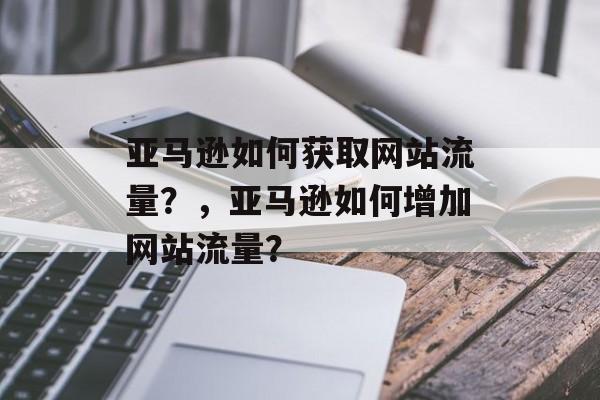 亚马逊如何获取网站流量？，亚马逊如何增加网站流量？