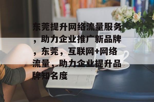 东莞提升网络流量服务，助力企业推广新品牌，东莞，互联网+网络流量，助力企业提升品牌知名度