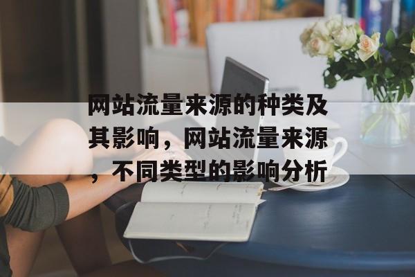 网站流量来源的种类及其影响,网站流量来源,不同类型的影响分析 网站流量来源的种类及其影响,网站流量来源,不同类型的影响分析